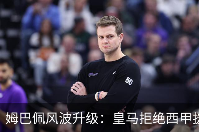姆巴佩风波升级：皇马拒绝西甲援手，特瓦斯面临尴尬